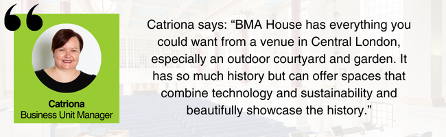 Picture of Catriona, EDGE Venues' Business Support, and her comment: "BMA House has everything you could want from a venue in Central London, especially an outdoor courtyard and garden. It has so much history and can offer spaces that combine technology and sustainability, and beautifully showcase the history."