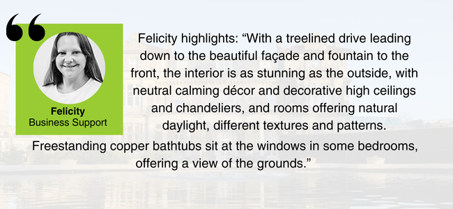 Image of Felicity, EDGE Venues Business Support, and her comments: "With a treelined drive leading down to the beautiful façade and fountain to the front, the interior is as stunning as the outside, with neutral calming décor and decorative high ceilings and chandeliers, and rooms offering natural daylight, different textures and patterns. Freestanding copper bathtubs sit at the windows in some bedrooms, offering a view of the grounds."