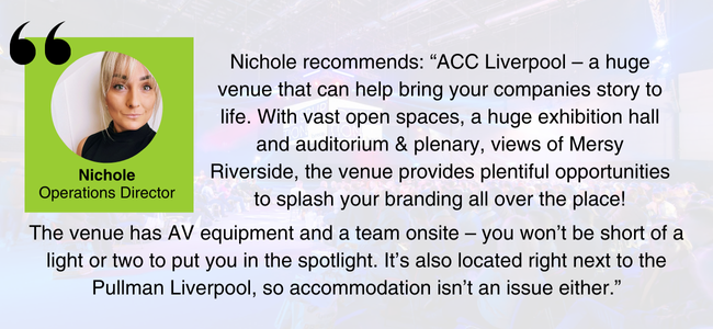 Image of Nichole - EDGE Venues' Operations Director - and her comment: ACC Liverpool – a huge venue that can help bring your companies story to life. With vast open spaces, a huge exhibition hall and auditorium & plenary, views of Mersy Riverside, the venue provides plentiful opportunities to splash your branding all over the place! The venue has AV equipment and a team onsite – you won’t be short of a light or two to put you in the spotlight. It’s also located right next to the Pullman Liverpool, so accommodation isn’t an issue either.