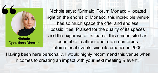 Image of Nichole, EDGE Venues' Operations Director, with the quote: “Grimaldi Forum Monaco – located right on the shores of Monaco, this incredible venue has so much space the offer and endless possibilities. Praised for the quality of its spaces and the expertise of its teams, this unique site has been able to attract and retain numerous international events since its creation in 2000. Having been here personally, I would highly recommend this venue when it comes to creating an impact with your next meeting & event.”