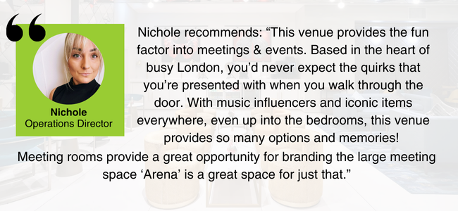 Head and shoulders picture of Nichole Eastman, EDGE Venues' Operations Director, and her comment: "This venue provides the fun factor into meetings & events. Based in the heart of busy London, you’d never expect the quirks that you’re presented with when you walk through the door. With music influencers and iconic items everywhere, even up into the bedrooms, this venue provides so many options and memories! Meeting rooms provide a great opportunity for branding the large meeting space ‘Arena’ is a great space for just that."