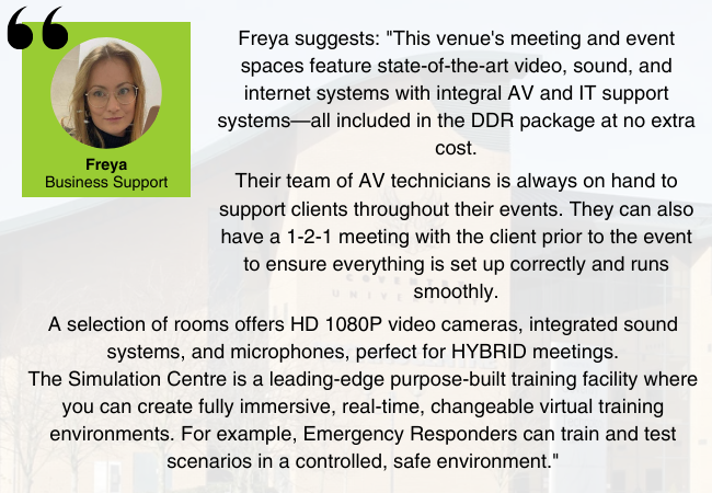 Image of Freya from EDGE Venues, with the quote: "This venue's meeting and event spaces feature state-of-the-art video, sound, and internet systems with integral AV and IT support systems—all included in the DDR package at no extra cost. 
Their team of AV technicians is always on hand to support clients throughout their events. They can also have a 1-2-1 meeting with the client prior to the event to ensure everything is set up correctly and runs smoothly.
A selection of rooms offers HD 1080P video cameras, integrated sound systems, and microphones, perfect for HYBRID meetings.
The Simulation Centre is a leading-edge purpose-built training facility where you can create fully immersive, real-time, changeable virtual training environments. For example, Emergency Responders can train and test scenarios in a controlled, safe environment."