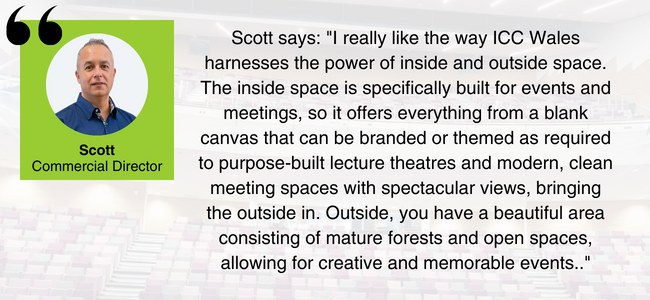 Image of Scott from EDGE Venues, with the quote: "I really like the way ICC Wales harnesses the power of inside and outside space. The inside space is specifically built for events and meetings, so it offers everything from a blank canvas that can be branded or themed as required to purpose-built lecture theatres and modern, clean meeting spaces with spectacular views, bringing the outside in. Outside, you have a beautiful area consisting of mature forests and open spaces, allowing for creative and memorable events." 